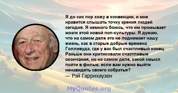 Я до сих пор хожу в конвенции, и мне нравится слышать точку зрения людей сегодня. Я немного боюсь, что им промывает мозги этой новой поп-культуры. Я думаю, что на самом деле это не поднимает нашу жизнь, как в старые