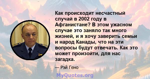 Как происходит несчастный случай в 2002 году в Афганистане? В этом ужасном случае это заняло так много жизней, и я хочу заверить семьи и народ Канады, что на эти вопросы будут отвечать. Как это может произойти, для нас