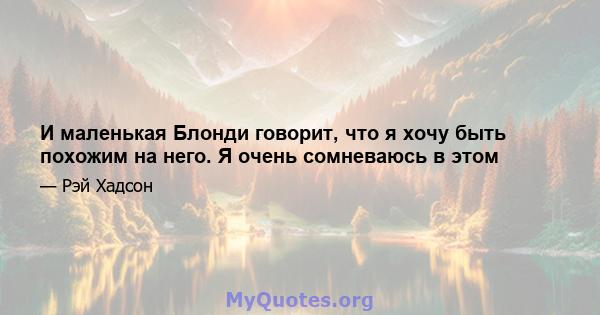 И маленькая Блонди говорит, что я хочу быть похожим на него. Я очень сомневаюсь в этом