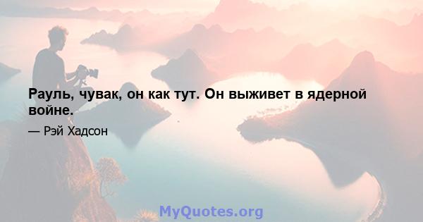 Рауль, чувак, он как тут. Он выживет в ядерной войне.