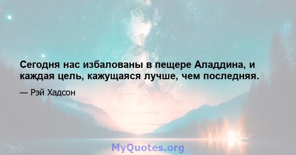 Сегодня нас избалованы в пещере Аладдина, и каждая цель, кажущаяся лучше, чем последняя.