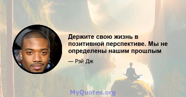 Держите свою жизнь в позитивной перспективе. Мы не определены нашим прошлым