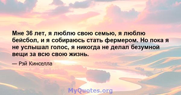 Мне 36 лет, я люблю свою семью, я люблю бейсбол, и я собираюсь стать фермером. Но пока я не услышал голос, я никогда не делал безумной вещи за всю свою жизнь.