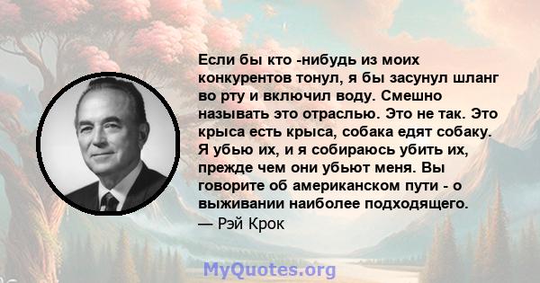 Если бы кто -нибудь из моих конкурентов тонул, я бы засунул шланг во рту и включил воду. Смешно называть это отраслью. Это не так. Это крыса есть крыса, собака едят собаку. Я убью их, и я собираюсь убить их, прежде чем