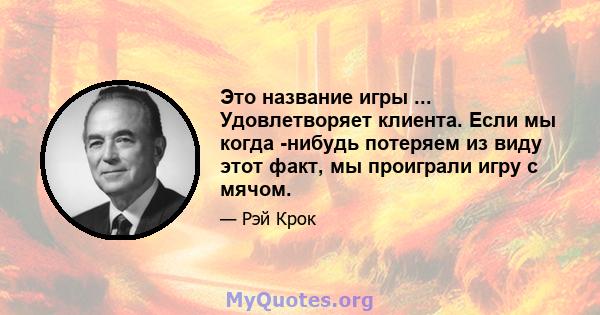 Это название игры ... Удовлетворяет клиента. Если мы когда -нибудь потеряем из виду этот факт, мы проиграли игру с мячом.