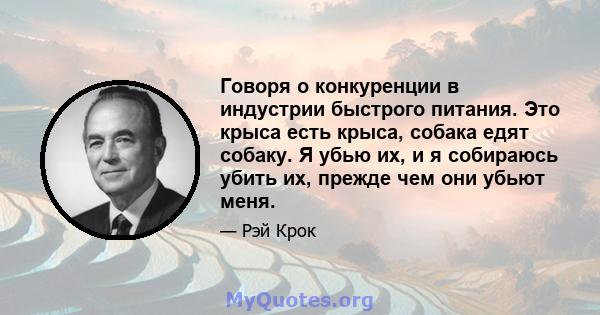 Говоря о конкуренции в индустрии быстрого питания. Это крыса есть крыса, собака едят собаку. Я убью их, и я собираюсь убить их, прежде чем они убьют меня.