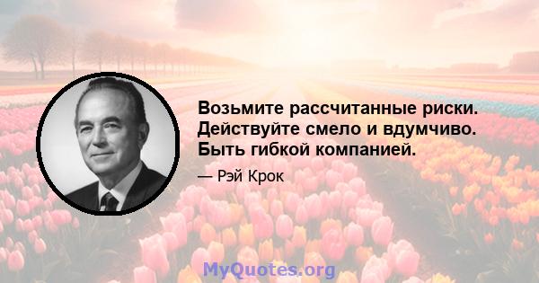 Возьмите рассчитанные риски. Действуйте смело и вдумчиво. Быть гибкой компанией.