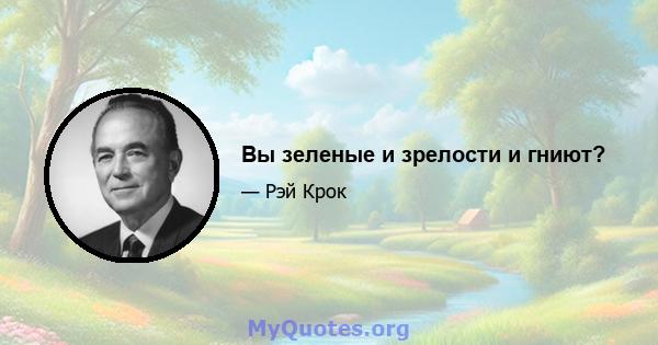 Вы зеленые и зрелости и гниют?