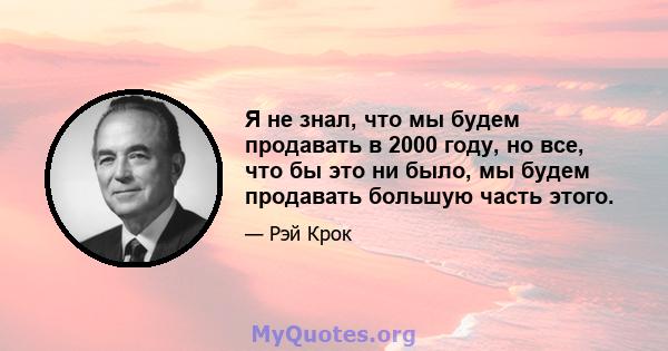 Я не знал, что мы будем продавать в 2000 году, но все, что бы это ни было, мы будем продавать большую часть этого.