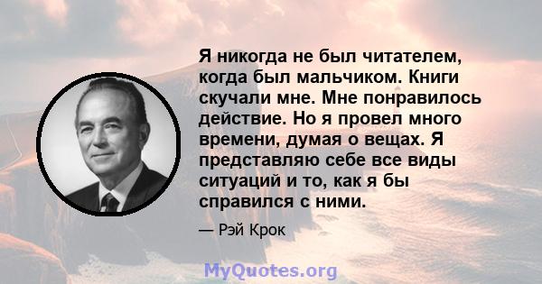 Я никогда не был читателем, когда был мальчиком. Книги скучали мне. Мне понравилось действие. Но я провел много времени, думая о вещах. Я представляю себе все виды ситуаций и то, как я бы справился с ними.