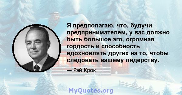 Я предполагаю, что, будучи предпринимателем, у вас должно быть большое эго, огромная гордость и способность вдохновлять других на то, чтобы следовать вашему лидерству.