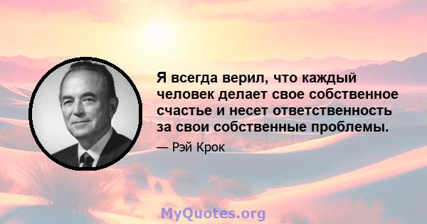 Я всегда верил, что каждый человек делает свое собственное счастье и несет ответственность за свои собственные проблемы.