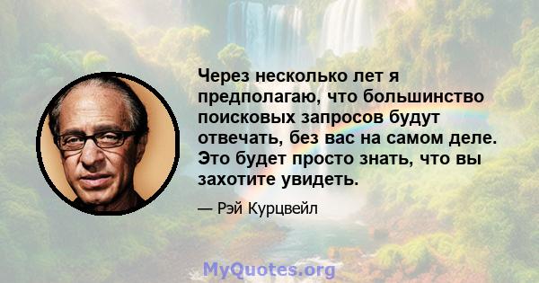 Через несколько лет я предполагаю, что большинство поисковых запросов будут отвечать, без вас на самом деле. Это будет просто знать, что вы захотите увидеть.