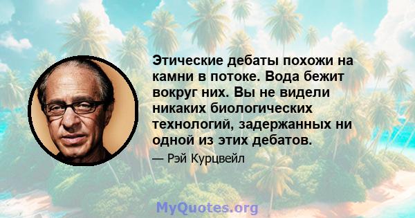 Этические дебаты похожи на камни в потоке. Вода бежит вокруг них. Вы не видели никаких биологических технологий, задержанных ни одной из этих дебатов.