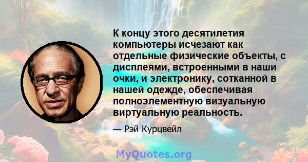 К концу этого десятилетия компьютеры исчезают как отдельные физические объекты, с дисплеями, встроенными в наши очки, и электронику, сотканной в нашей одежде, обеспечивая полноэлементную визуальную виртуальную