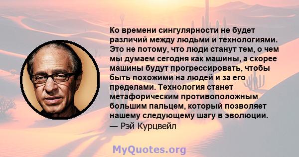 Ко времени сингулярности не будет различий между людьми и технологиями. Это не потому, что люди станут тем, о чем мы думаем сегодня как машины, а скорее машины будут прогрессировать, чтобы быть похожими на людей и за