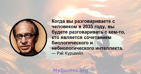 Когда вы разговариваете с человеком в 2035 году, вы будете разговаривать с кем-то, кто является сочетанием биологического и небиологического интеллекта.