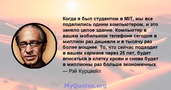 Когда я был студентом в MIT, мы все поделились одним компьютером, и это заняло целое здание. Компьютер в вашем мобильном телефоне сегодня в миллион раз дешевле и в тысячу раз более мощнее. То, что сейчас подходит в