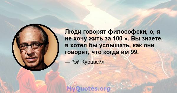 Люди говорят философски, о, я не хочу жить за 100 ». Вы знаете, я хотел бы услышать, как они говорят, что когда им 99.