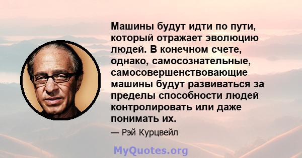 Машины будут идти по пути, который отражает эволюцию людей. В конечном счете, однако, самосознательные, самосовершенствовающие машины будут развиваться за пределы способности людей контролировать или даже понимать их.