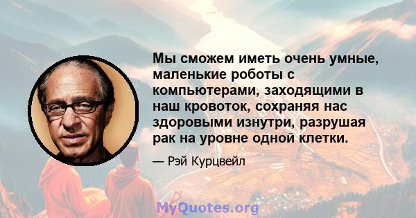 Мы сможем иметь очень умные, маленькие роботы с компьютерами, заходящими в наш кровоток, сохраняя нас здоровыми изнутри, разрушая рак на уровне одной клетки.