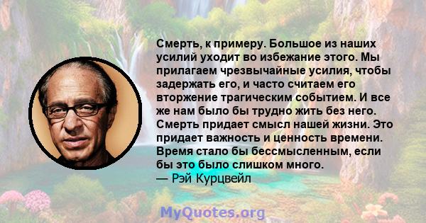 Смерть, к примеру. Большое из наших усилий уходит во избежание этого. Мы прилагаем чрезвычайные усилия, чтобы задержать его, и часто считаем его вторжение трагическим событием. И все же нам было бы трудно жить без него. 