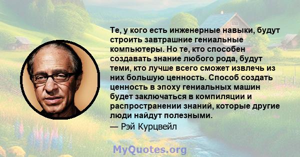 Те, у кого есть инженерные навыки, будут строить завтрашние гениальные компьютеры. Но те, кто способен создавать знание любого рода, будут теми, кто лучше всего сможет извлечь из них большую ценность. Способ создать