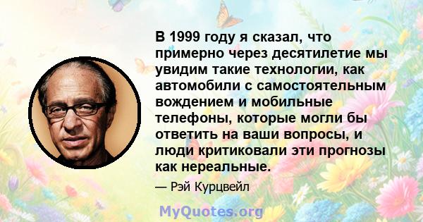 В 1999 году я сказал, что примерно через десятилетие мы увидим такие технологии, как автомобили с самостоятельным вождением и мобильные телефоны, которые могли бы ответить на ваши вопросы, и люди критиковали эти