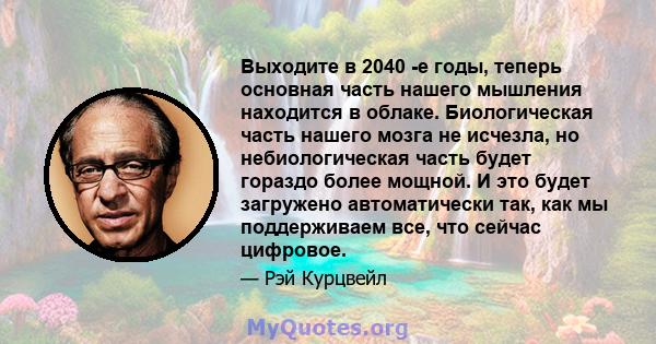 Выходите в 2040 -е годы, теперь основная часть нашего мышления находится в облаке. Биологическая часть нашего мозга не исчезла, но небиологическая часть будет гораздо более мощной. И это будет загружено автоматически