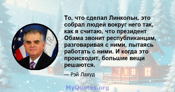 То, что сделал Линкольн, это собрал людей вокруг него так, как я считаю, что президент Обама звонит республиканцам, разговаривая с ними, пытаясь работать с ними. И когда это происходит, большие вещи решаются.