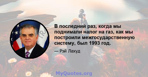 В последний раз, когда мы поднимали налог на газ, как мы построили межгосударственную систему, был 1993 год.