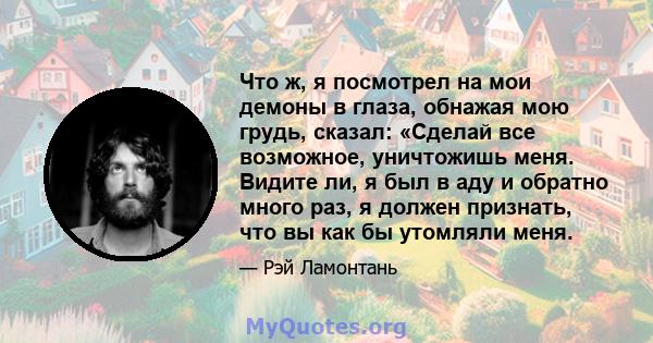 Что ж, я посмотрел на мои демоны в глаза, обнажая мою грудь, сказал: «Сделай все возможное, уничтожишь меня. Видите ли, я был в аду и обратно много раз, я должен признать, что вы как бы утомляли меня.