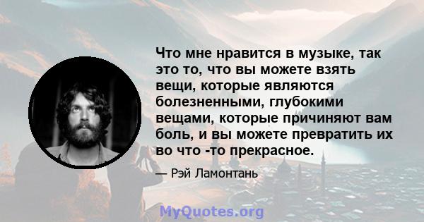 Что мне нравится в музыке, так это то, что вы можете взять вещи, которые являются болезненными, глубокими вещами, которые причиняют вам боль, и вы можете превратить их во что -то прекрасное.