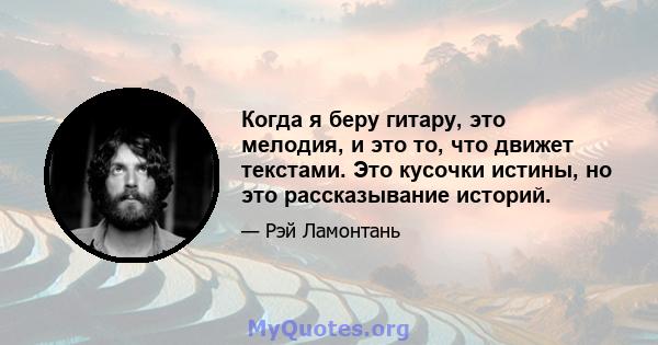 Когда я беру гитару, это мелодия, и это то, что движет текстами. Это кусочки истины, но это рассказывание историй.