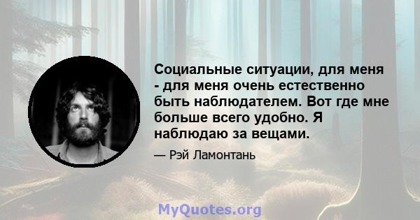 Социальные ситуации, для меня - для меня очень естественно быть наблюдателем. Вот где мне больше всего удобно. Я наблюдаю за вещами.