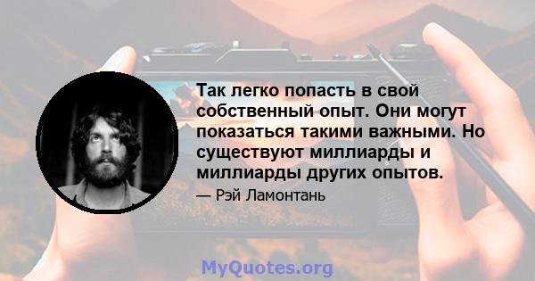 Так легко попасть в свой собственный опыт. Они могут показаться такими важными. Но существуют миллиарды и миллиарды других опытов.