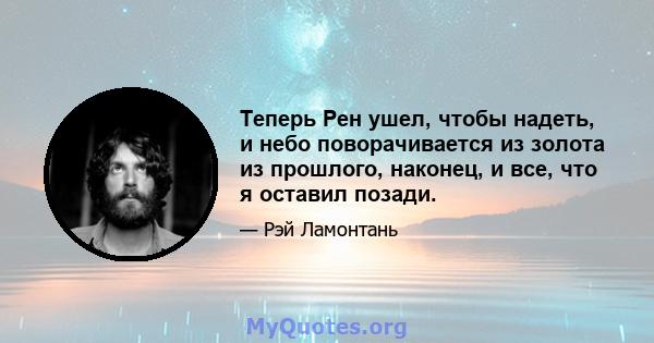 Теперь Рен ушел, чтобы надеть, и небо поворачивается из золота из прошлого, наконец, и все, что я оставил позади.