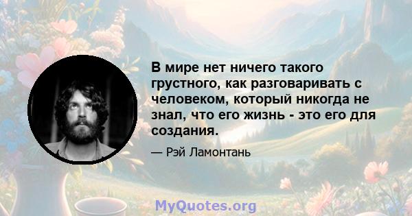 В мире нет ничего такого грустного, как разговаривать с человеком, который никогда не знал, что его жизнь - это его для создания.