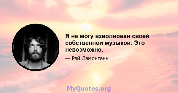 Я не могу взволнован своей собственной музыкой. Это невозможно.