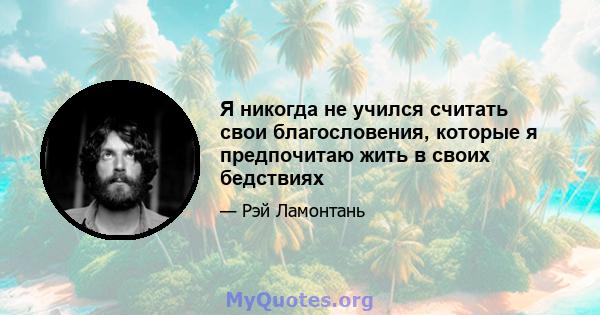 Я никогда не учился считать свои благословения, которые я предпочитаю жить в своих бедствиях