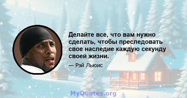 Делайте все, что вам нужно сделать, чтобы преследовать свое наследие каждую секунду своей жизни.