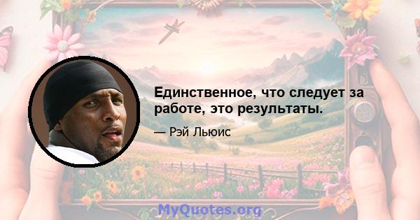 Единственное, что следует за работе, это результаты.