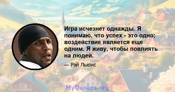 Игра исчезнет однажды. Я понимаю, что успех - это одно; воздействие является еще одним. Я живу, чтобы повлиять на людей.