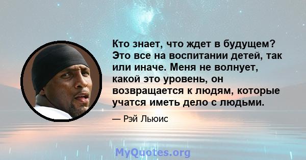 Кто знает, что ждет в будущем? Это все на воспитании детей, так или иначе. Меня не волнует, какой это уровень, он возвращается к людям, которые учатся иметь дело с людьми.