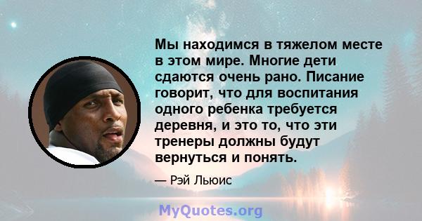 Мы находимся в тяжелом месте в этом мире. Многие дети сдаются очень рано. Писание говорит, что для воспитания одного ребенка требуется деревня, и это то, что эти тренеры должны будут вернуться и понять.