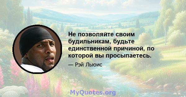 Не позволяйте своим будильникам, будьте единственной причиной, по которой вы просыпаетесь.