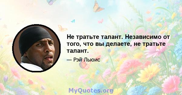 Не тратьте талант. Независимо от того, что вы делаете, не тратьте талант.