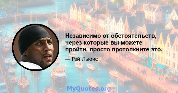 Независимо от обстоятельств, через которые вы можете пройти, просто протолкните это.