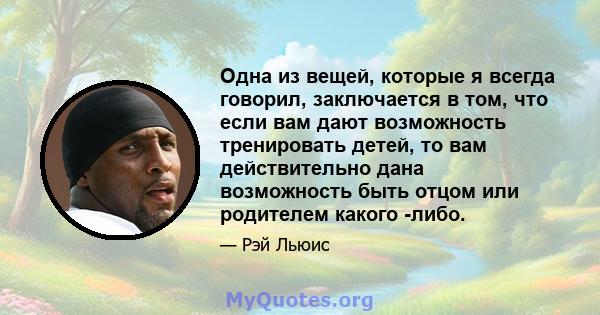 Одна из вещей, которые я всегда говорил, заключается в том, что если вам дают возможность тренировать детей, то вам действительно дана возможность быть отцом или родителем какого -либо.