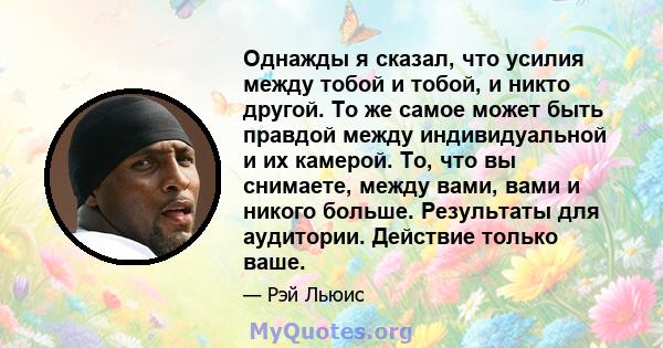 Однажды я сказал, что усилия между тобой и тобой, и никто другой. То же самое может быть правдой между индивидуальной и их камерой. То, что вы снимаете, между вами, вами и никого больше. Результаты для аудитории.